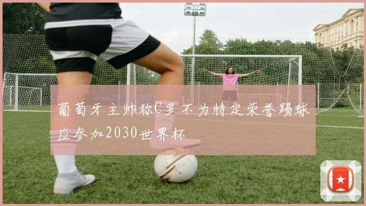 葡萄牙主帅称C罗不为特定荣誉踢球应参加2030世界杯