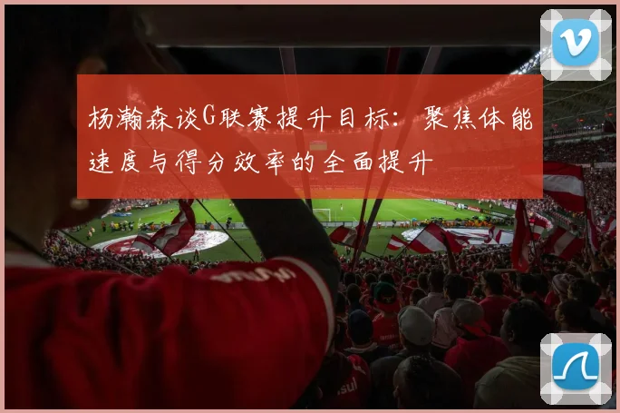 杨瀚森谈G联赛提升目标：聚焦体能速度与得分效率的全面提升