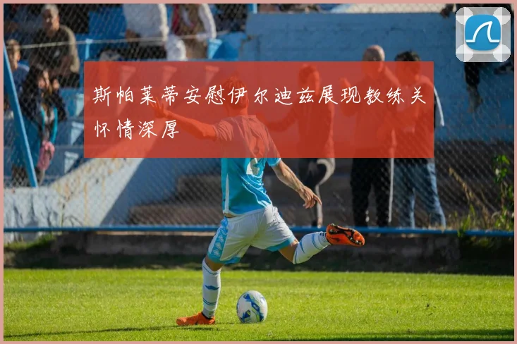 斯帕莱蒂安慰伊尔迪兹展现教练关怀情深厚