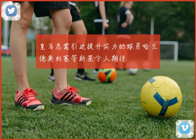 皇马急需引进提升实力的球员哈兰德奥利塞等新星令人期待