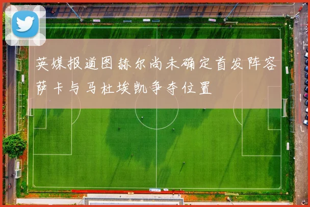 英媒报道图赫尔尚未确定首发阵容萨卡与马杜埃凯争夺位置