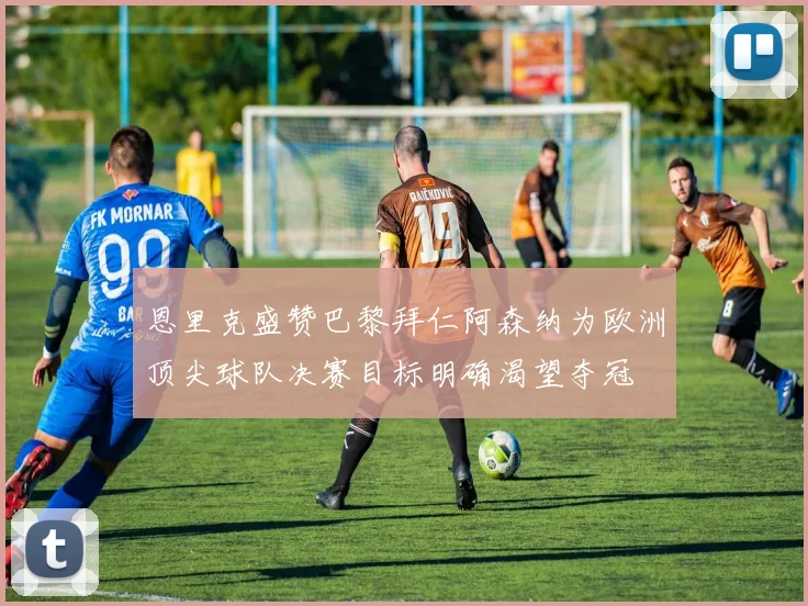 恩里克盛赞巴黎拜仁阿森纳为欧洲顶尖球队决赛目标明确渴望夺冠