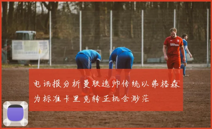 电讯报分析曼联选帅传统以弗格森为标准卡里克转正机会渺茫