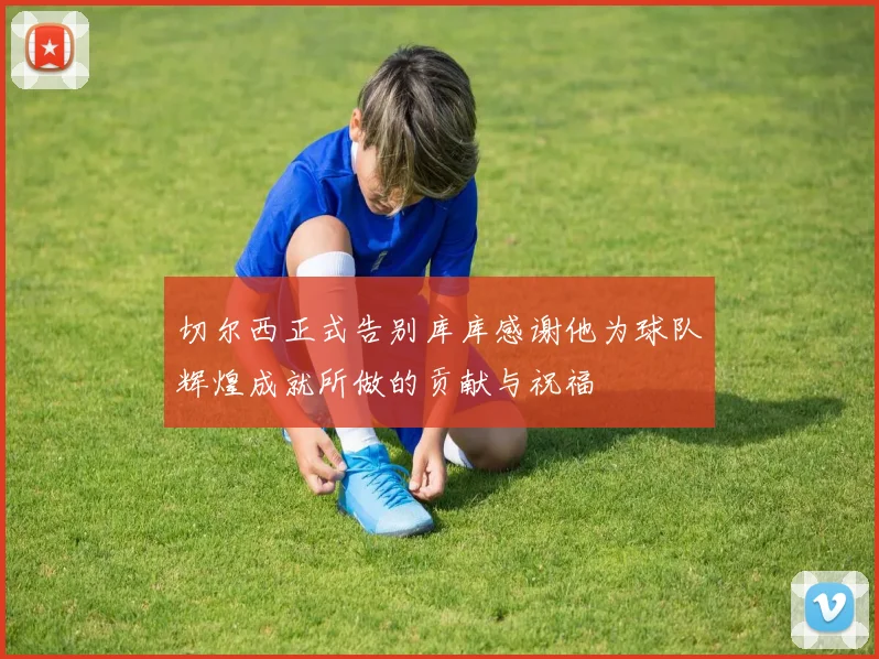 切尔西正式告别库库感谢他为球队辉煌成就所做的贡献与祝福