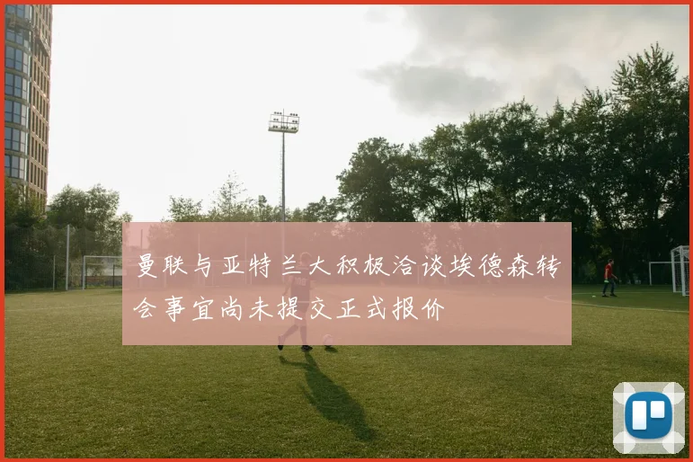 曼联与亚特兰大积极洽谈埃德森转会事宜尚未提交正式报价