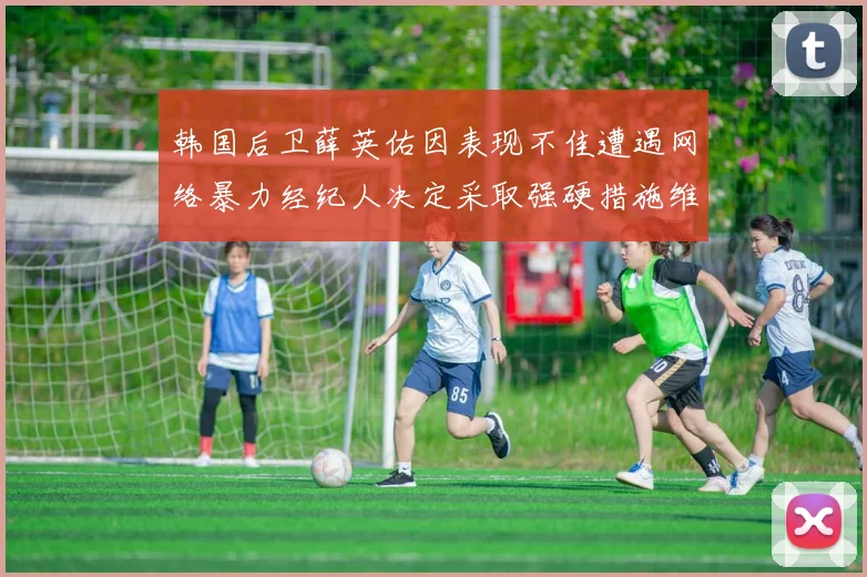 韩国后卫薛英佑因表现不佳遭遇网络暴力经纪人决定采取强硬措施维护权益