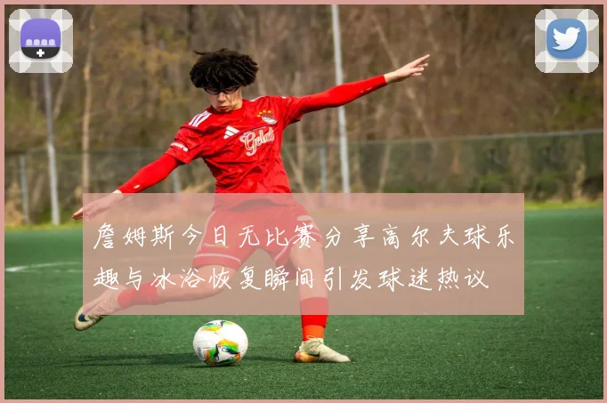 詹姆斯今日无比赛分享高尔夫球乐趣与冰浴恢复瞬间引发球迷热议