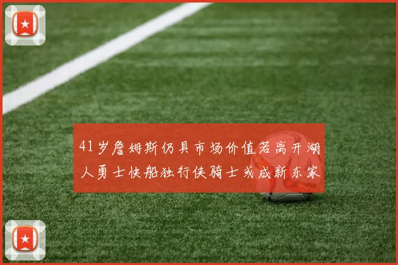 41岁詹姆斯仍具市场价值若离开湖人勇士快船独行侠骑士或成新东家