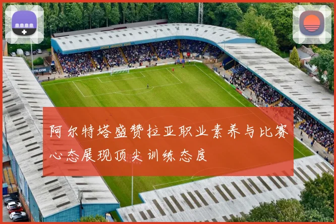 阿尔特塔盛赞拉亚职业素养与比赛心态展现顶尖训练态度