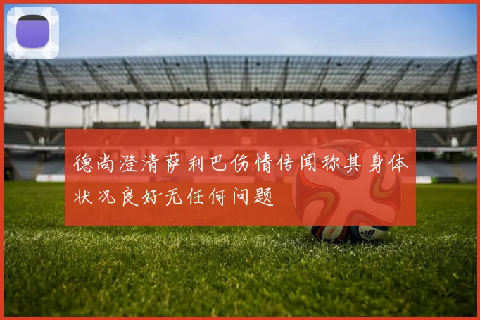 德尚澄清萨利巴伤情传闻称其身体状况良好无任何问题