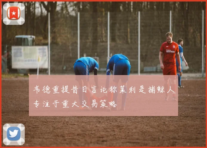 韦德重提昔日言论称莱利是捕鲸人专注于重大交易策略