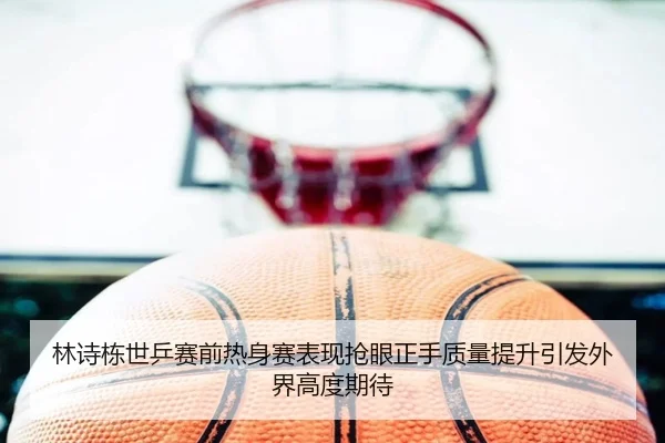 林诗栋世乒赛前热身赛表现抢眼正手质量提升引发外界高度期待